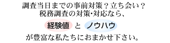 調査当日までの事前対策？立ち会い？ 税務調査の対策･対応なら、経験値とノウハウが豊富な私たちにおまかせ下さい。