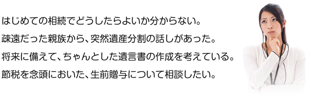 はじめての相続でどうしたらよいか分からない。 疎遠だった親族から、突然遺産分割請求が送られて来た。 将来に備えて、ちゃんとした遺言書の作成を考えている。 節税を念頭においた、生前贈与について相談したい。